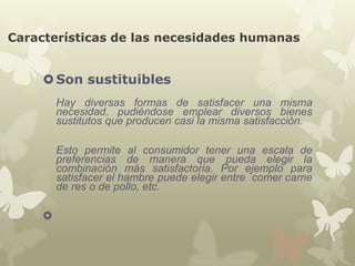Características de las necesidades humanas

 Son sustituibles
Hay diversas formas de satisfacer una misma
necesidad, pudiéndose emplear diversos bienes
sustitutos que producen casi la misma satisfacción.
Esto permite al consumidor tener una escala de
preferencias de manera que pueda elegir la
combinación más satisfactoria. Por ejemplo para
satisfacer el hambre puede elegir entre comer carne
de res o de pollo, etc.


 