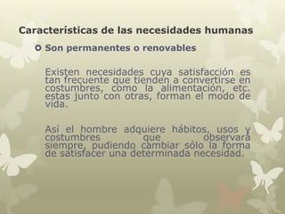 Características de las necesidades humanas
 Son permanentes o renovables

Existen necesidades cuya satisfacción es
tan frecuente que tienden a convertirse en
costumbres, como la alimentación, etc.
estas junto con otras, forman el modo de
vida.
Así el hombre adquiere hábitos, usos y
costumbres
que
observará
siempre, pudiendo cambiar sólo la forma
de satisfacer una determinada necesidad.

 