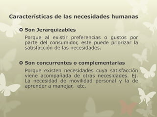 Características de las necesidades humanas
 Son Jerarquizables
Porque al existir preferencias o gustos por
parte del consumidor, este puede priorizar la
satisfacción de las necesidades.
 Son concurrentes o complementarias
Porque existen necesidades cuya satisfacción
viene acompañada de otras necesidades. Ej.
La necesidad de movilidad personal y la de
aprender a manejar, etc.

 