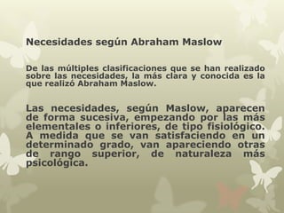 Necesidades según Abraham Maslow
De las múltiples clasificaciones que se han realizado
sobre las necesidades, la más clara y conocida es la
que realizó Abraham Maslow.

Las necesidades, según Maslow, aparecen
de forma sucesiva, empezando por las más
elementales o inferiores, de tipo fisiológico.
A medida que se van satisfaciendo en un
determinado grado, van apareciendo otras
de rango superior, de naturaleza más
psicológica.

 