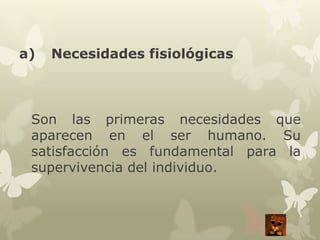 a)

Necesidades fisiológicas

Son las primeras necesidades que
aparecen en el ser humano. Su
satisfacción es fundamental para la
supervivencia del individuo.

 