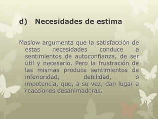 d)

Necesidades de estima

Maslow argumenta que la satisfacción de
estas
necesidades
conduce
a
sentimientos de autoconfianza, de ser
útil y necesario. Pero la frustración de
las mismas produce sentimientos de
inferioridad,
debilidad,
o
impotencia, que, a su vez, dan lugar a
reacciones desanimadoras.

 