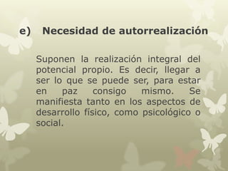 e)

Necesidad de autorrealización
Suponen la realización integral del
potencial propio. Es decir, llegar a
ser lo que se puede ser, para estar
en
paz
consigo
mismo.
Se
manifiesta tanto en los aspectos de
desarrollo físico, como psicológico o
social.

 