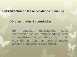 Clasificación de las necesidades humanas

 Necesidades Secundarias
Son
aquellas
necesidades
cuya
satisfacción no es imprescindible pero
so insatisfacción no atenta contra la
vida de las personas pero si puede
afectar el desarrollo económico.

 