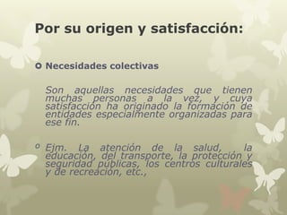 Por su origen y satisfacción:
 Necesidades colectivas

Son aquellas necesidades que tienen
muchas personas a la vez, y cuya
satisfacción ha originado la formación de
entidades especialmente organizadas para
ese fin.

º Ejm. La atención de la salud,
la
educación, del transporte, la protección y
seguridad públicas, los centros culturales
y de recreación, etc.,

 