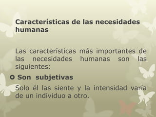 Características de las necesidades
humanas
Las características más importantes de
las necesidades humanas son las
siguientes:
 Son subjetivas
Solo él las siente y la intensidad varía
de un individuo a otro.

 
