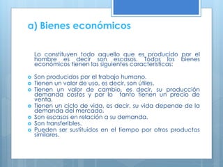 a) Bienes económicos
Lo constituyen todo aquello que es producido por el
hombre es decir son escasos. Todos los bienes
económicos tienen las siguientes características:









Son producidos por el trabajo humano.
Tienen un valor de uso, es decir, son útiles.
Tienen un valor de cambio, es decir, su producción
demanda costos y por lo tanto tienen un precio de
venta.
Tienen un ciclo de vida, es decir, su vida depende de la
demanda del mercado.
Son escasos en relación a su demanda.
Son transferibles.
Pueden ser sustituidos en el tiempo por otros productos
similares.

 