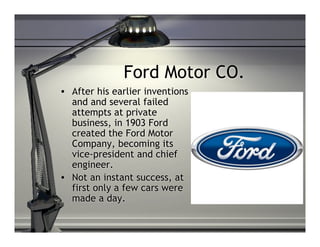 Ford Motor CO.
• After his earlier inventions
  and and several failed
  attempts at private
  business, in 1903 Ford
  created the Ford Motor
  Company, becoming its
  vice-president and chief
  engineer.
• Not an instant success, at
  first only a few cars were
  made a day.
 