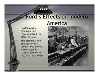 Ford’s Effects on modern
                 America
•   Ford’s moving
    assembly line
    revolutionized the
    20th century.
•   The assembly line
    allowed for mass
    production, and was
    a key factor in
    shaping the world
    into what it is today.
 