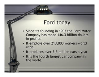 Ford today
• Since its founding in 1903 the Ford Motor
  Company has made 146.3 billion dollars
  in profits.
• It employs over 213,000 workers world
  wide.
• It produces over 5.5 million cars a year
• It is the fourth largest car company in
  the world.
 