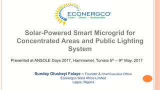 Solar-Powered Smart Microgrid for
Concentrated Areas and Public Lighting
System
Sunday Olusheyi Falaye – Founder & Chief Executive Officer
Econergco West Africa Limited
Lagos, Nigeria
Presented at ANSOLE Days 2017, Hammamet, Tunisia 5th – 9th May, 2017
 