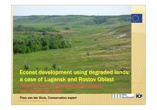 Sustainable Integrated Land Use of the Eurasian Steppe




 Econet development using degraded lands:
 a case of Lugansk and Rostov Oblast
 Final Conference - Eurasian steppe project,
 29th September 2009
 Theo van der Sluis, Conservation expert
This project is funded by the EU
 