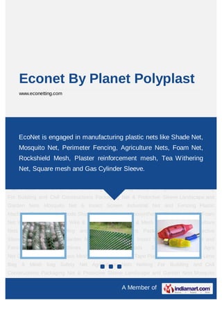 Econet By Planet Polyplast
    www.econetting.com




Agriculture Nets Netting For Building and Civil Constructions Packaging Net & Protective
Sleeve Landscape and Garden Nets Mosquito Net & Insect Screen Industrial Net and
    EcoNet is engaged in
Fencing Plastic  Machines       manufacturing plastic nets like Shade Net, Agro
                                 Consumable    Goods    Shade    Net  &
Net Geosynthetics Fiberglass Mesh Foam Net Warning Tape Plastic Wire & PET Net, Leno
    Mosquito Net, Perimeter Fencing, Agriculture Nets, Foam Wire
Bag & Mesh bag Safety Net Agriculture Nets Netting For Building and Civil
    Rockshield Mesh, Plaster reinforcement mesh, Tea Withering
Constructions Packaging Net & Protective Sleeve Landscape and Garden Nets Mosquito
    Net, Square mesh and Gas Cylinder Sleeve.
Net & Insect Screen Industrial Net and Fencing Plastic Machines Consumable
Goods Shade Net & Agro Net Geosynthetics Fiberglass Mesh Foam Net Warning
Tape Plastic Wire & PET Wire Leno Bag & Mesh bag Safety Net Agriculture Nets Netting
For Building and Civil Constructions Packaging Net & Protective Sleeve Landscape and
Garden Nets Mosquito Net & Insect Screen Industrial Net and Fencing Plastic
Machines Consumable Goods Shade Net & Agro Net Geosynthetics Fiberglass Mesh Foam
Net Warning Tape Plastic Wire & PET Wire Leno Bag & Mesh bag Safety Net Agriculture
Nets Netting For Building and Civil Constructions Packaging Net & Protective
Sleeve Landscape and Garden Nets Mosquito Net & Insect Screen Industrial Net and
Fencing    Plastic   Machines     Consumable      Goods      Shade     Net    &    Agro
Net Geosynthetics Fiberglass Mesh Foam Net Warning Tape Plastic Wire & PET Wire Leno
Bag & Mesh bag Safety Net Agriculture Nets Netting For Building and Civil
Constructions Packaging Net & Protective Sleeve Landscape and Garden Nets Mosquito

                                                A Member of
 