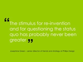 The stimulus for re-invention and for questioning the status quo has probably never been greater “ “ Josephine Green – senior director of trends and strategy at Philips Design 