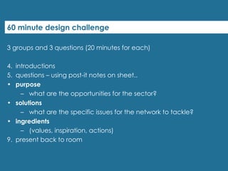 60 minute design challenge 3 groups and 3 questions (20 minutes for each) introductions  questions – using post-it notes on sheet.. purpose what are the opportunities for the sector? solutions what are the specific issues for the network to tackle? ingredients (values, inspiration, actions) present back to room 