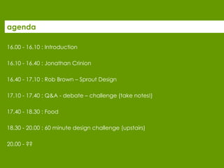 agenda 16.00 - 16.10 : Introduction  16.10 - 16.40 : Jonathan Crinion 16.40 - 17.10 : Rob Brown – Sprout Design 17.10 - 17.40 : Q&A - debate – challenge (take notes!) 17.40 - 18.30 : Food 18.30 - 20.00 : 60 minute design challenge (upstairs) 20.00 - ??  
