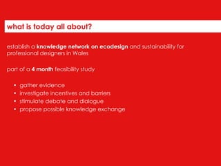 what is today all about? establish a  knowledge network on ecodesign  and sustainability for professional designers in Wales part of a  4 month  feasibility study gather evidence  investigate incentives and barriers stimulate debate and dialogue  propose possible knowledge exchange 