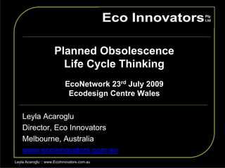 Planned Obsolescence
                        Life Cycle Thinking
                           EcoNetwork 23rd July 2009
                            Ecodesign Centre Wales

    Leyla Acaroglu
    Director, Eco Innovators
    Melbourne, Australia
    www.ecoinnovators.com.au
Leyla Acaroglu :: www.EcoInnovators.com.au
 