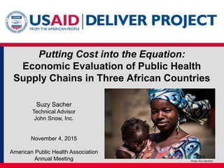 Putting Cost into the Equation:
Economic Evaluation of Public Health
Supply Chains in Three African Countries
Suzy Sacher
Technical Advisor
John Snow, Inc.
November 4, 2015
American Public Health Association
Annual Meeting Photo: Eric Montfort
1a
 