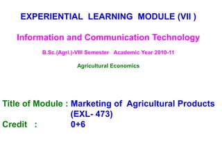EXPERIENTIAL LEARNING MODULE (VII )
Information and Communication Technology
B.Sc.(Agri.)-VIII Semester Academic Year 2010-11
Agricultural Economics
Title of Module : Marketing of Agricultural Products
(EXL- 473)
Credit : 0+6
 