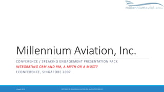 Millennium Aviation, Inc.
CONFERENCE / SPEAKING ENGAGEMENT PRESENTATION PACK
INTEGRATING CRM AND RM, A MYTH OR A MUST?
ECONFERENCE, SINGAPORE 2007
1 August 2014 COPYRIGHT © MILLENNIUM AVIATION INC. ALL RIGHTS RESERVED
 