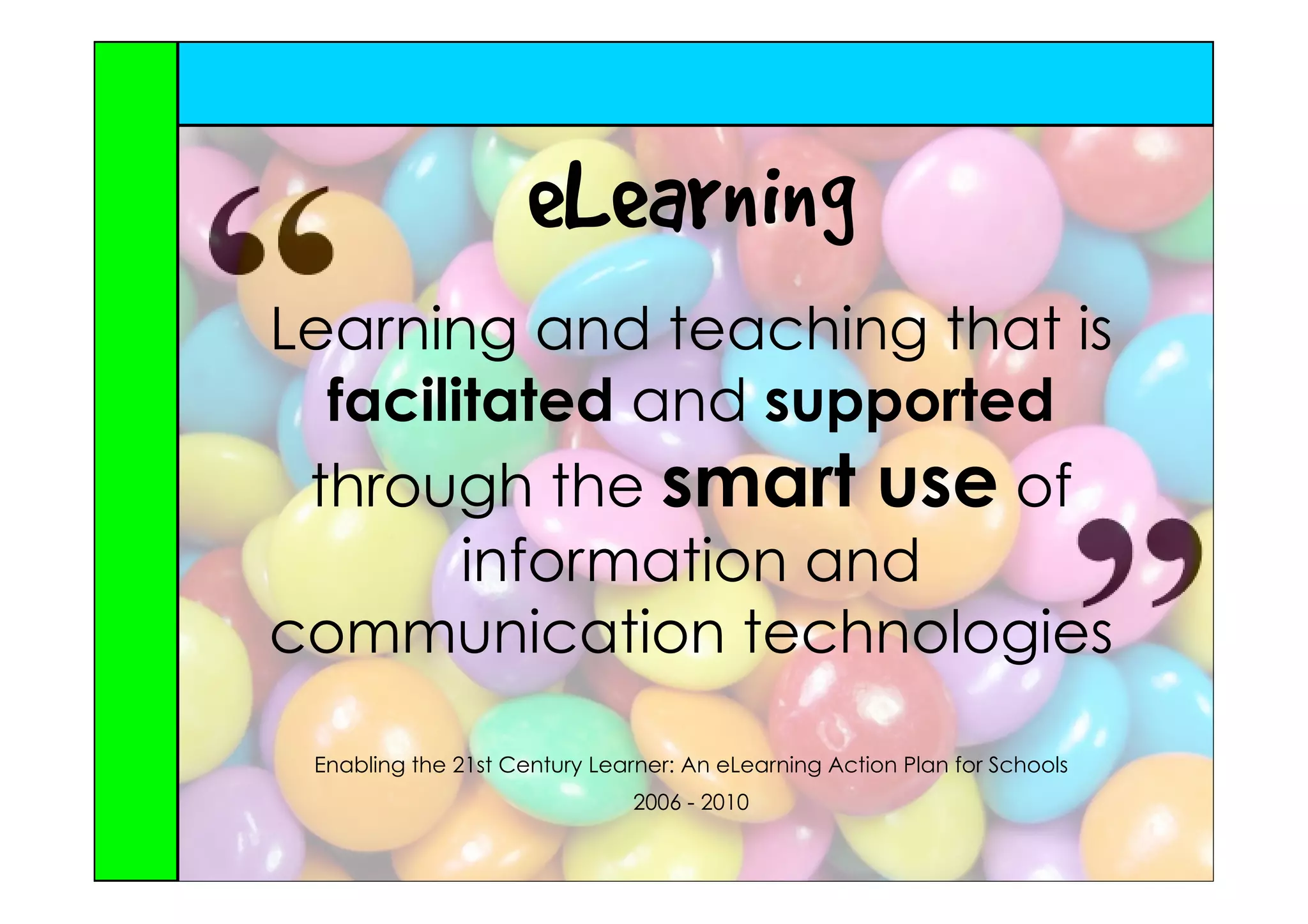 eLearning
Learning and teaching that is
  facilitated and supported
 through the smart use of
        information and
communication technologies

 Enabling the 21st Century Learner: An eLearning Action Plan for Schools
                               2006 - 2010
 