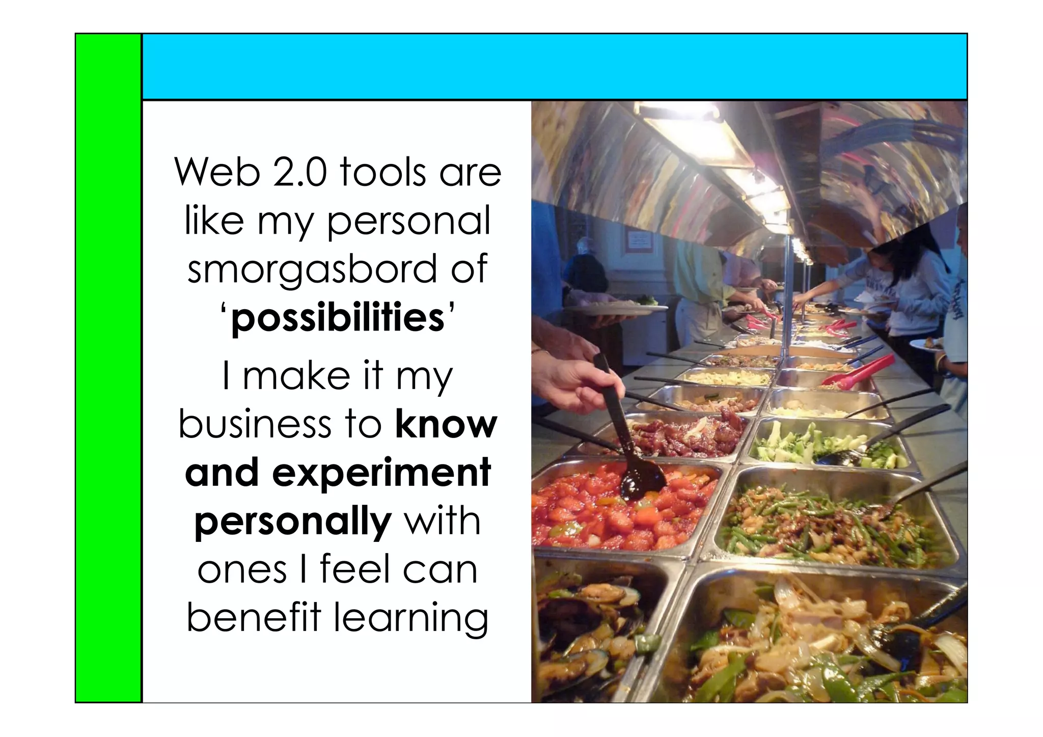 Web 2.0 tools are
like my personal
smorgasbord of
   ‘possibilities’
   I make it my
business to know
and experiment
 personally with
  ones I feel can
benefit learning
 
