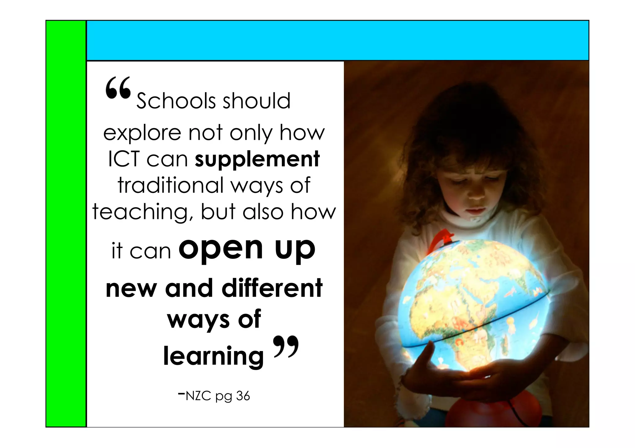 Schools should
 explore not only how
  ICT can supplement
   traditional ways of
teaching, but also how
 it can open        up
 new and different
      ways of
     learning
       -NZC pg 36
 