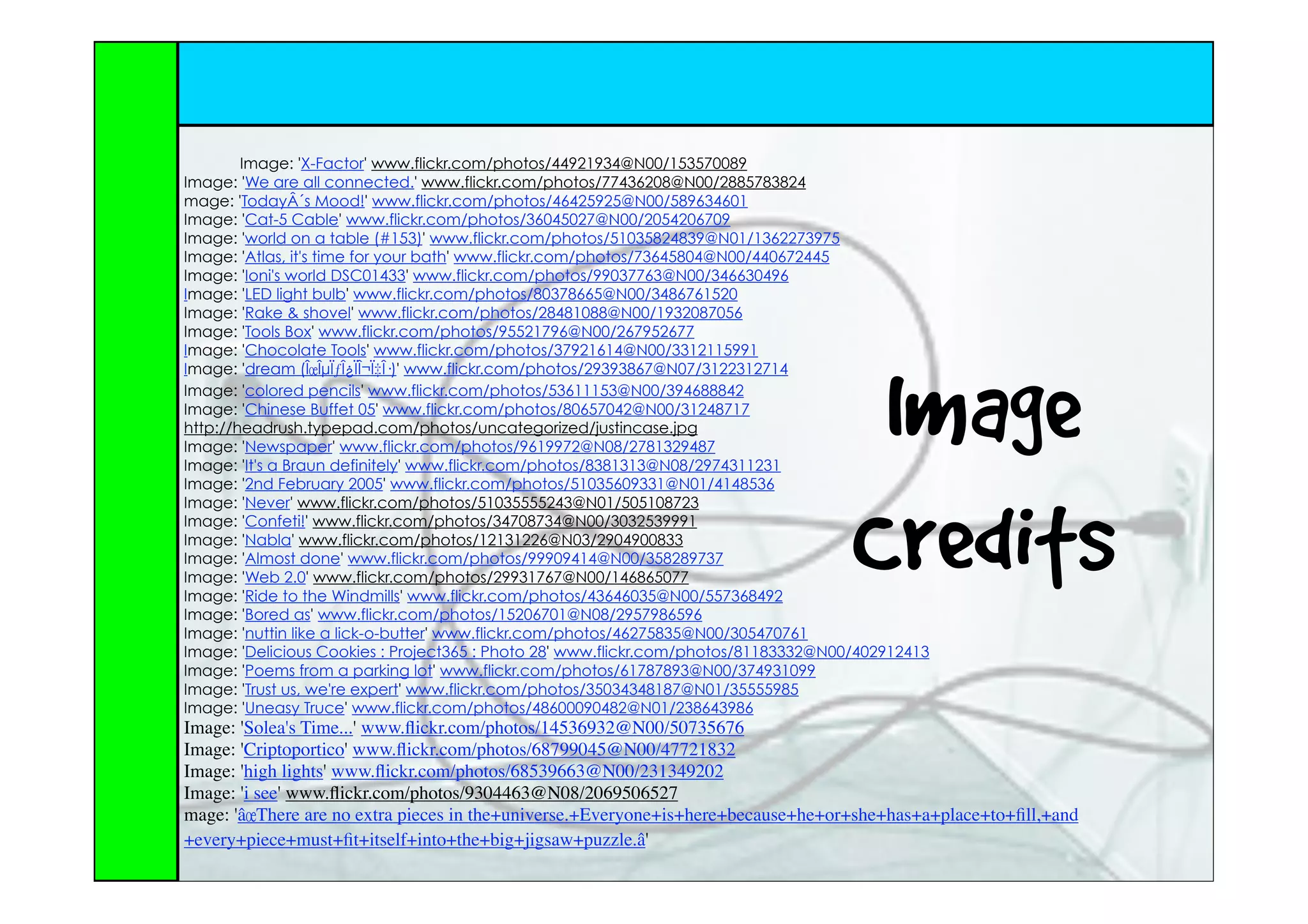 Image: 'X-Factor' www.flickr.com/photos/44921934@N00/153570089
Image: 'We are all connected.' www.flickr.com/photos/77436208@N00/2885783824
mage: 'TodayÂ´s Mood!' www.flickr.com/photos/46425925@N00/589634601
Image: 'Cat-5 Cable' www.flickr.com/photos/36045027@N00/2054206709
Image: 'world on a table (#153)' www.flickr.com/photos/51035824839@N01/1362273975
Image: 'Atlas, it's time for your bath' www.flickr.com/photos/73645804@N00/440672445
Image: 'Ioni's world DSC01433' www.flickr.com/photos/99037763@N00/346630496
Image: 'LED light bulb' www.flickr.com/photos/80378665@N00/3486761520
Image: 'Rake & shovel' www.flickr.com/photos/28481088@N00/1932087056
Image: 'Tools Box' www.flickr.com/photos/95521796@N00/267952677
Image: 'Chocolate Tools' www.flickr.com/photos/37921614@N00/3312115991




                                                                                      Image
Image: 'dream (ÎœÎµÏƒÎ¿ÏÎ¬Ï‡Î·)' www.flickr.com/photos/29393867@N07/3122312714
Image: 'colored pencils' www.flickr.com/photos/53611153@N00/394688842
Image: 'Chinese Buffet 05' www.flickr.com/photos/80657042@N00/31248717
http://headrush.typepad.com/photos/uncategorized/justincase.jpg
Image: 'Newspaper' www.flickr.com/photos/9619972@N08/2781329487
Image: 'It's a Braun definitely' www.flickr.com/photos/8381313@N08/2974311231
Image: '2nd February 2005' www.flickr.com/photos/51035609331@N01/4148536




                                                                                     Credits
Image: 'Never' www.flickr.com/photos/51035555243@N01/505108723
Image: 'Confeti!' www.flickr.com/photos/34708734@N00/3032539991
Image: 'Nabla' www.flickr.com/photos/12131226@N03/2904900833
Image: 'Almost done' www.flickr.com/photos/99909414@N00/358289737
Image: 'Web 2.0' www.flickr.com/photos/29931767@N00/146865077
Image: 'Ride to the Windmills' www.flickr.com/photos/43646035@N00/557368492
Image: 'Bored as' www.flickr.com/photos/15206701@N08/2957986596
Image: 'nuttin like a lick-o-butter' www.flickr.com/photos/46275835@N00/305470761
Image: 'Delicious Cookies : Project365 : Photo 28' www.flickr.com/photos/81183332@N00/402912413
Image: 'Poems from a parking lot' www.flickr.com/photos/61787893@N00/374931099
Image: 'Trust us, we're expert' www.flickr.com/photos/35034348187@N01/35555985
Image: 'Uneasy Truce' www.flickr.com/photos/48600090482@N01/238643986
Image: 'Solea's Time...' www.ﬂickr.com/photos/14536932@N00/50735676
Image: 'Criptoportico' www.ﬂickr.com/photos/68799045@N00/47721832
Image: 'high lights' www.ﬂickr.com/photos/68539663@N00/231349202
Image: 'i see' www.ﬂickr.com/photos/9304463@N08/2069506527
mage: 'â€œThere are no extra pieces in the+universe.+Everyone+is+here+because+he+or+she+has+a+place+to+ﬁll,+and
+every+piece+must+ﬁt+itself+into+the+big+jigsaw+puzzle.â€'
 