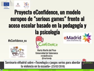 H2020-ICT-2016-2017/H2020-ICT-2016-1 e-Confidence Project nr: 732420 23/02/2018
Proyecto eConfidence, un modelo
europeo de "serious games" frente al
acoso escolar basado en la pedagogía y
la psicología
Marta Martín del Pozo
Universidad de Salamanca
mmdp@usal.es
@martamdp
#eConfidence_eu
Seminario eMadrid sobre «Tecnología y juegos serios para abordar
la violencia en la escuela» (23/02/2018)
 