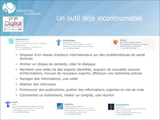 Un outil déjà incontournable Disposer d’un réseau d’acteurs internationaux sur des problématiques de santé diverses Animer un réseau de contacts, créer le dialogue Maintenir une veille via des experts identifiés, acquérir de nouvelles sources d’informations, trouver de nouveaux experts, effectuer une recherche précise Partager des informations, une veille Réaliser des interviews Promouvoir des publications, publier des informations urgentes en cas de crise Commenter un évènement, relater un congrès, une réunion 