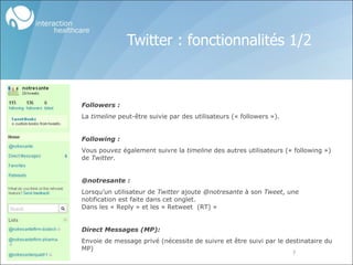 Twitter : fonctionnalités 1/2 Followers : La  timeline  peut-être suivie par des utilisateurs (« followers »). Following : Vous pouvez également suivre la  timeline  des autres utilisateurs (« following ») de  Twitter . @notresante : Lorsqu’un utilisateur de  Twitter  ajoute  @notresante  à son  Tweet , une notification est faite dans cet onglet.  Dans les « Reply » et les « Retweet  (RT) » Direct Messages (MP): Envoie de message privé (nécessite de suivre et être suivi par le destinataire du MP) 