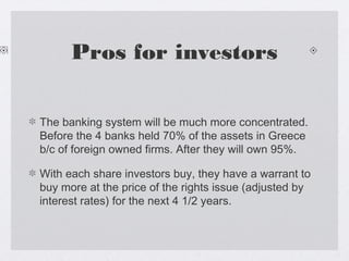 Pros for investors
The banking system will be much more concentrated.
Before the 4 banks held 70% of the assets in Greece
b/c of foreign owned firms. After they will own 95%.
With each share investors buy, they have a warrant to
buy more at the price of the rights issue (adjusted by
interest rates) for the next 4 1/2 years.
 