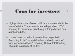 Cons for investors
High political risks. Greek politicians may meddle in the
banks’ affairs. These investments depend on HFSF
keeping its promise of privatising holdings based on a
strict schedule.
Losses have turned out heavier than expected.
According to IMF recapitalisation is able to cope w/
“non performing loans” reaching 40% of total lending.
The ratio is already at 29.5%.
 