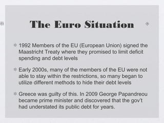 The Euro Situation
1992 Members of the EU (European Union) signed the
Maastricht Treaty where they promised to limit deficit
spending and debt levels
Early 2000s, many of the members of the EU were not
able to stay within the restrictions, so many began to
utilize different methods to hide their debt levels
Greece was guilty of this. In 2009 George Papandreou
became prime minister and discovered that the gov’t
had understated its public debt for years.
 
