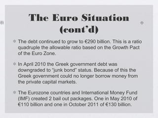 The Euro Situation
(cont’d)
The debt continued to grow to €290 billion. This is a ratio
quadruple the allowable ratio based on the Growth Pact
of the Euro Zone.
In April 2010 the Greek government debt was
downgraded to “junk bond” status. Because of this the
Greek government could no longer borrow money from
the private capital markets.
The Eurozone countries and International Money Fund
(IMF) created 2 bail out packages. One in May 2010 of
€110 billion and one in October 2011 of €130 billion.
 