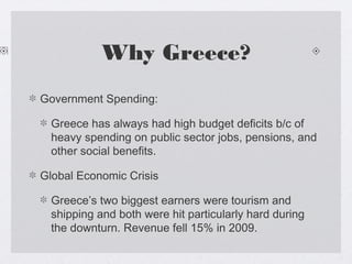 Why Greece?
Government Spending:
Greece has always had high budget deficits b/c of
heavy spending on public sector jobs, pensions, and
other social benefits.
Global Economic Crisis
Greece’s two biggest earners were tourism and
shipping and both were hit particularly hard during
the downturn. Revenue fell 15% in 2009.
 