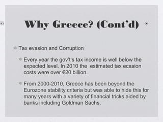 Why Greece? (Cont’d)
Tax evasion and Corruption
Every year the gov’t’s tax income is well below the
expected level. In 2010 the estimated tax ecasion
costs were over €20 billion.
From 2000-2010, Greece has been beyond the
Eurozone stability criteria but was able to hide this for
many years with a variety of financial tricks aided by
banks including Goldman Sachs.
 