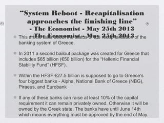 “System Reboot - Recapitalisation
approaches the finishing line”
- The Economist - May 25th 2013
- The Economist - May 25th 2013This article talks about the status of the recapitalisation of the
banking system of Greece.
In 2011 a second bailout package was created for Greece that
includes $65 billion (€50 billion) for the “Hellenic Financial
Stability Fund” (HFSF).
Within the HFSF €27.5 billion is supposed to go to Greece’s
four biggest banks - Alpha, National Bank of Greece (NBG),
Piraeus, and Eurobank
If any of these banks can raise at least 10% of the capital
requirement it can remain privately owned. Otherwise it will be
owned by the Greek state. The banks have until June 14th
which means everything must be approved by the end of May.
 