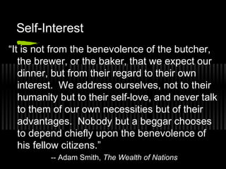 Self-Interest 
“It is not from the benevolence of the butcher, 
the brewer, or the baker, that we expect our 
dinner, but from their regard to their own 
interest. We address ourselves, not to their 
humanity but to their self-love, and never talk 
to them of our own necessities but of their 
advantages. Nobody but a beggar chooses 
to depend chiefly upon the benevolence of 
his fellow citizens.” 
-- Adam Smith, The Wealth of Nations 
 