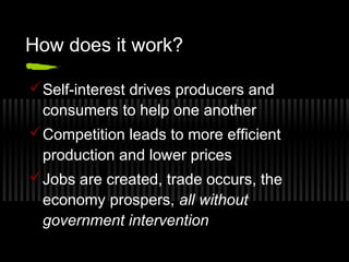 How does it work? 
Self-interest drives producers and 
consumers to help one another 
Competition leads to more efficient 
production and lower prices 
Jobs are created, trade occurs, the 
economy prospers, all without 
government intervention 
 