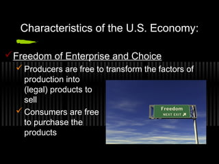 Characteristics of the U.S. Economy: 
Freedom of Enterprise and Choice 
Producers are free to transform the factors of 
production into 
(legal) products to 
sell 
Consumers are free 
to purchase the 
products 
 