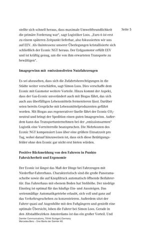 zeugen zu gewährleisten“. Auch die Sattelauflieger vom              Seite 4
holländischen Aufbauhersteller Heiwo in Wolwega haben Piek-
zertifizierte Kühlaggregate von Carrier, geräuschgedämmte
Ladebordwände von Dhollandia und Gitterrollboxen mit
Gummirädern.

6WDIHWWHQhEHUJDEH DQ GHU 6WDGWJUHQ]H

Um diese Vorgaben einzuhalten und die Emissionen in den Stadt-
bezirken zu vermeiden, testeten die „Architekten des Transports“,
als die sich die innovationsfreudigen Niederländer verstehen, bei
Simon Loos Logistic eine Art Stafettenverkehr: Ein LZV (Lang
Zwaar Voertuig = Langes und schweres Fahrzeug) ist ein Sattelzug
bestehend aus zwei kurzgekoppelten 2-Achs-Aufliegern mit
25,25 m Länge und einem zulässigen Gesamtgewicht von 50
Tonnen, mit dem Transporte von außerhalb gelegenen Logistik-
zentren an die Stadtgrenze zur weiteren Verteilung gebracht
werden.

An der Stadtgrenze werden die Auflieger entkoppelt, von
Mercedes-Benz Econic NGT übernommen und zu den Märkten in
die Innenstadt befördert. Die Auflieger sind für den teils engen
Innenstadtverkehr ausgelegt, u. a. mit einer gelenkten Hinter-
achse. Das Econic-Lastzug-Gesamtgewicht beträgt bis zu 30
Tonnen.

=ZHL -DKUH 7HVWEHWULHE

„Über das Konzept haben wir mit unseren Verladern und
Mercedes-Benz gesprochen“, erläutert Simon Loos, zu dessen
Fuhrpark 425 ziehende und 645 gezogene Einheiten gehören. Seit
November 2009 laufen die Versuche und der Testbetrieb.

„Seit 2005 haben wir unsere Zugmaschinen, zu gut 75 Prozent
Mercedes-Benz, auf Euro 5 umgestellt. Bei den jüngsten Neu-
anschaffungen haben wir - wie es bei uns Tradition ist - mit
unseren Kunden gesprochen, welche Ziele sie verfolgen. Dabei
Daimler Communications, 70546 Stuttgart/Germany
Mercedes-Benz – Eine Marke der Daimler AG
 