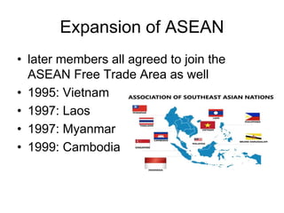 Expansion of ASEAN
• later members all agreed to join the
ASEAN Free Trade Area as well
• 1995: Vietnam
• 1997: Laos
• 1997: Myanmar
• 1999: Cambodia
 