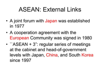 ASEAN: External Links
• A joint forum with Japan was established
in 1977
• A cooperation agreement with the
European Community was signed in 1980
• ``ASEAN + 3”: regular series of meetings
at the cabinet and head-of-government
levels with Japan, China, and South Korea
since 1997
 