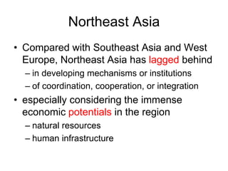 Northeast Asia
• Compared with Southeast Asia and West
Europe, Northeast Asia has lagged behind
– in developing mechanisms or institutions
– of coordination, cooperation, or integration
• especially considering the immense
economic potentials in the region
– natural resources
– human infrastructure
 