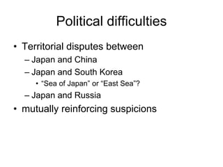 Political difficulties
• Territorial disputes between
– Japan and China
– Japan and South Korea
• “Sea of Japan” or “East Sea”?
– Japan and Russia
• mutually reinforcing suspicions
 