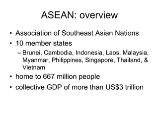 ASEAN: overview
• Association of Southeast Asian Nations
• 10 member states
– Brunei, Cambodia, Indonesia, Laos, Malaysia,
Myanmar, Philippines, Singapore, Thailand, &
Vietnam
• home to 667 million people
• collective GDP of more than US$3 trillion
 