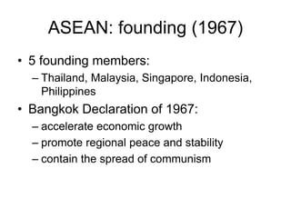 ASEAN: founding (1967)
• 5 founding members:
– Thailand, Malaysia, Singapore, Indonesia,
Philippines
• Bangkok Declaration of 1967:
– accelerate economic growth
– promote regional peace and stability
– contain the spread of communism
 