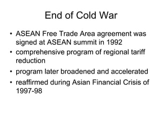 End of Cold War
• ASEAN Free Trade Area agreement was
signed at ASEAN summit in 1992
• comprehensive program of regional tariff
reduction
• program later broadened and accelerated
• reaffirmed during Asian Financial Crisis of
1997-98
 